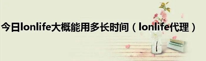 今日lonlife大概能用多长时间（lonlife代理）