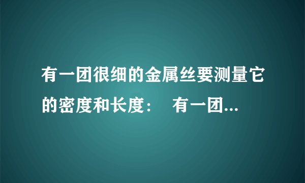 有一团很细的金属丝要测量它的密度和长度：  有一团很细的金属丝要测量它的密度和长度知道这团金属细丝粗细均匀并知它的横截面积为S水的密度为P水现有一架托盘天平（已调平衡）一盒砝码一个溢水杯细线足量的水请你用上面所给器材设计一个能够测量出这团金属丝的密度和长度的方案,要求：1写出主要的测量步骤.  2,用已知量和测量量写出金属细丝的密度和长度的表达式.