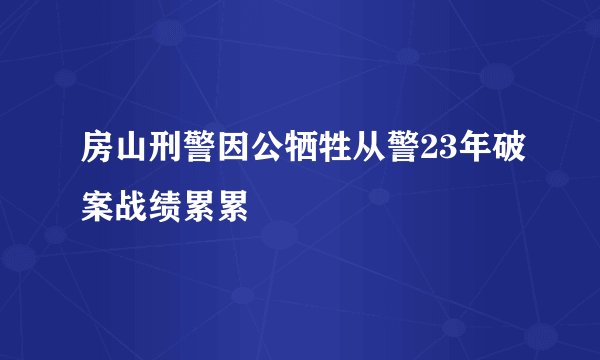 房山刑警因公牺牲从警23年破案战绩累累