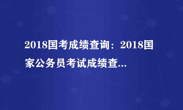 2018国考成绩查询：2018国家公务员考试成绩查询入口（已开通）