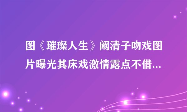 图《璀璨人生》阚清子吻戏图片曝光其床戏激情露点不借位_电视