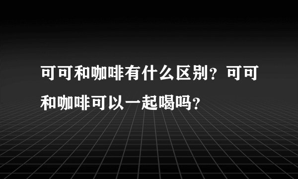 可可和咖啡有什么区别？可可和咖啡可以一起喝吗？