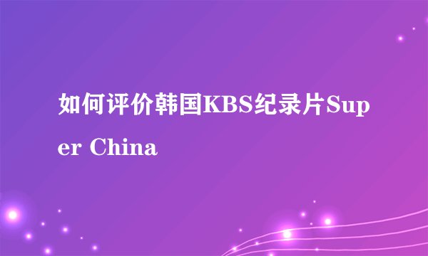 如何评价韩国KBS纪录片Super China