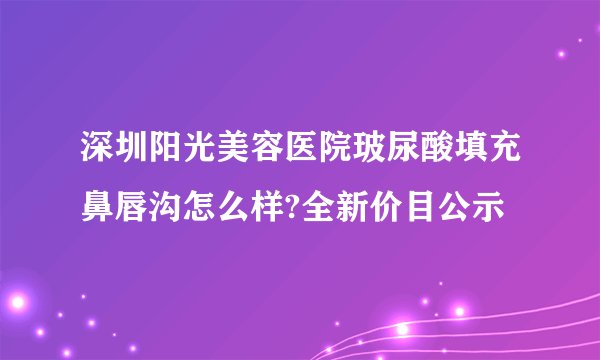 深圳阳光美容医院玻尿酸填充鼻唇沟怎么样?全新价目公示