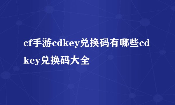 cf手游cdkey兑换码有哪些cdkey兑换码大全