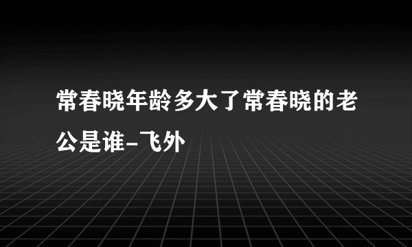 常春晓年龄多大了常春晓的老公是谁-飞外