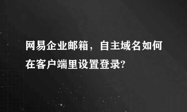 网易企业邮箱，自主域名如何在客户端里设置登录?
