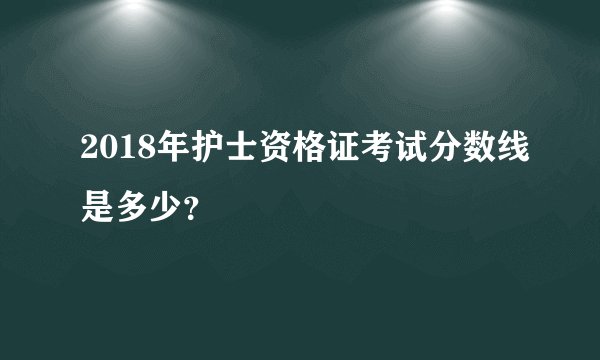 2018年护士资格证考试分数线是多少？