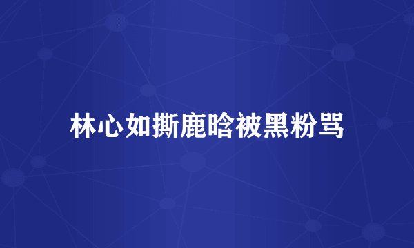 林心如撕鹿晗被黑粉骂