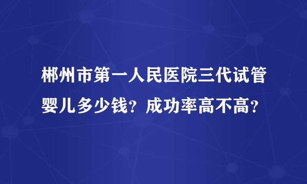 郴州市第一人民医院三代试管婴儿多少钱?成功率高不高?