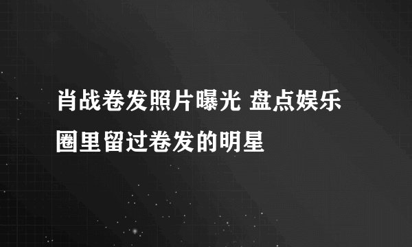 肖战卷发照片曝光 盘点娱乐圈里留过卷发的明星