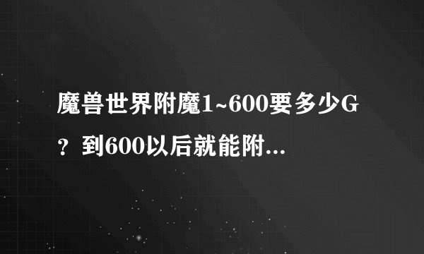 魔兽世界附魔1~600要多少G?到600以后就能附魔自己所有装备了吗?