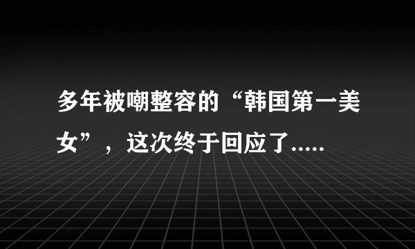 多年被嘲整容的“韩国第一美女”,这次终于回应了..._飞外网