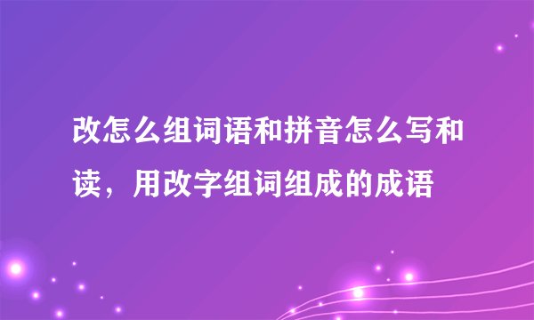 改怎么组词语和拼音怎么写和读，用改字组词组成的成语