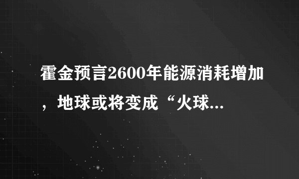 霍金预言2600年能源消耗增加，地球或将变成“火球”，这会是真的吗？