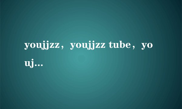 youjjzz,youjjzz tube,youjjzz网址,youjjzz怎么打不开