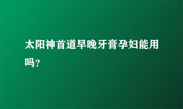 太阳神首道早晚牙膏孕妇能用吗？