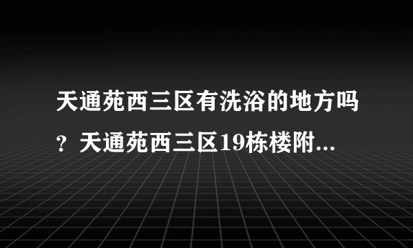 天通苑西三区有洗浴的地方吗？天通苑西三区19栋楼附近有便宜的洗浴的地方么？就是洗澡一次10元以下的。