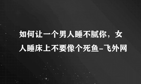 如何让一个男人睡不腻你，女人睡床上不要像个死鱼-飞外网