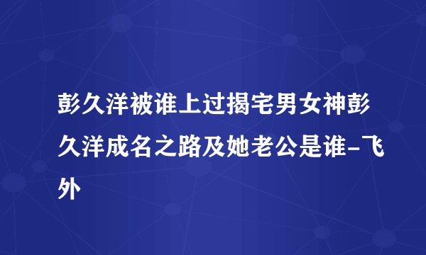 彭久洋被谁上过揭宅男女神彭久洋成名之路及她老公是谁-飞外