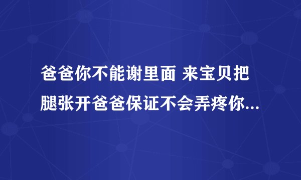 爸爸你不能谢里面 来宝贝把腿张开爸爸保证不会弄疼你的-情感口述