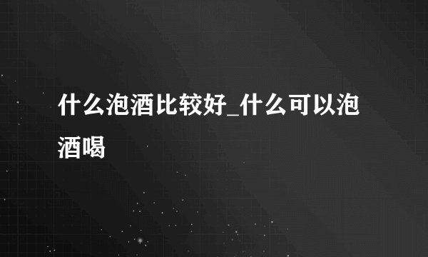 什么泡酒比较好_什么可以泡酒喝