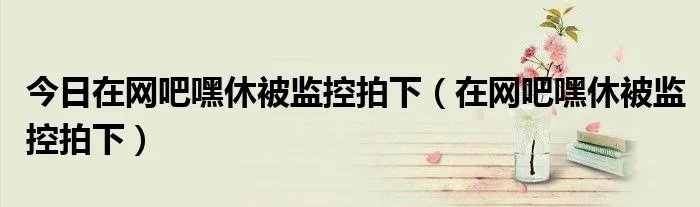 今日在网吧嘿休被监控拍下（在网吧嘿休被监控拍下）