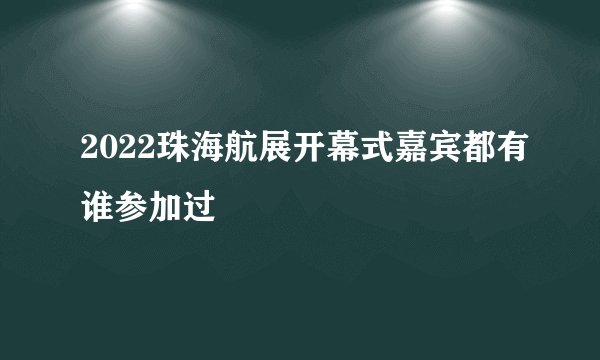2022珠海航展开幕式嘉宾都有谁参加过