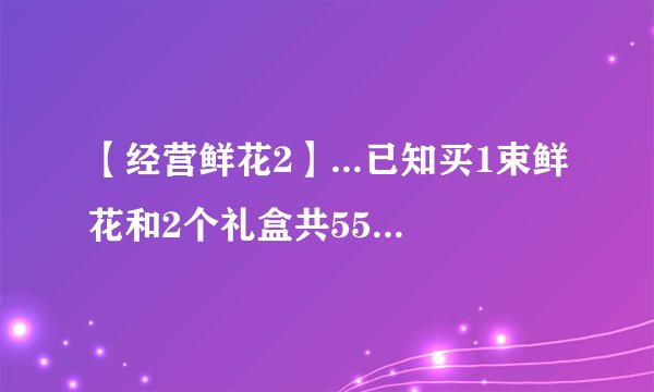 【经营鲜花2】...已知买1束鲜花和2个礼盒共55元买2束...