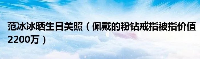 范冰冰晒生日美照(佩戴的粉钻戒指被指价值2200万)