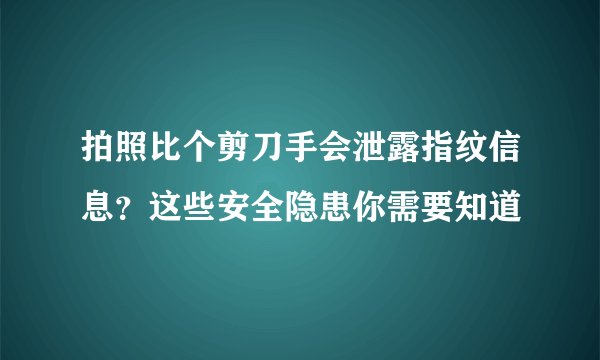 拍照比个剪刀手会泄露指纹信息?这些安全隐患你需要知道