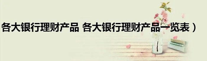 各大银行理财产品 各大银行理财产品一览表）
