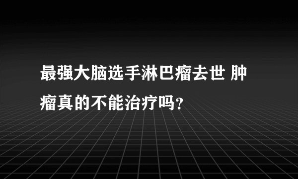 最强大脑选手淋巴瘤去世 肿瘤真的不能治疗吗?