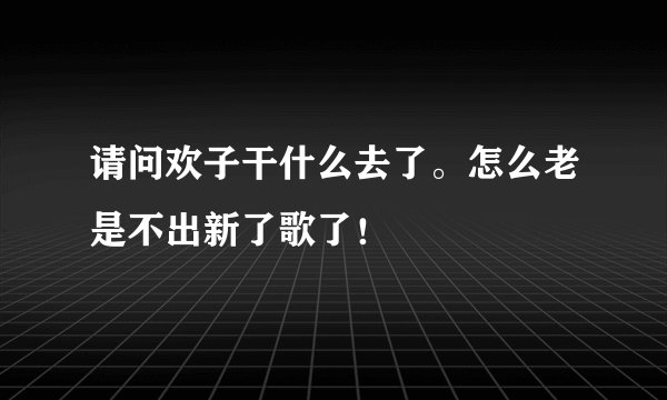 请问欢子干什么去了。怎么老是不出新了歌了！