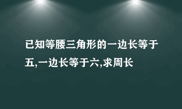 已知等腰三角形的一边长等于五,一边长等于六,求周长