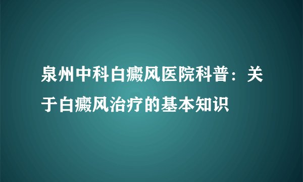泉州中科白癜风医院科普：关于白癜风治疗的基本知识