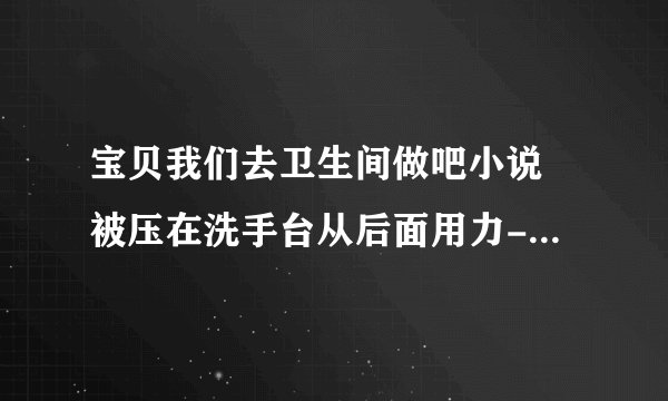 宝贝我们去卫生间做吧小说 被压在洗手台从后面用力-情感口述
