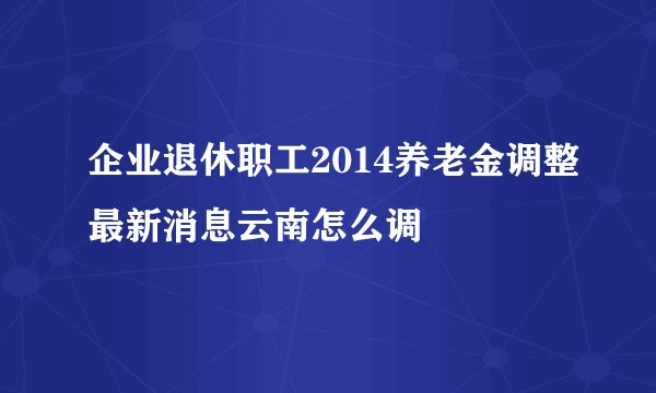 企业退休职工2014养老金调整最新消息云南怎么调