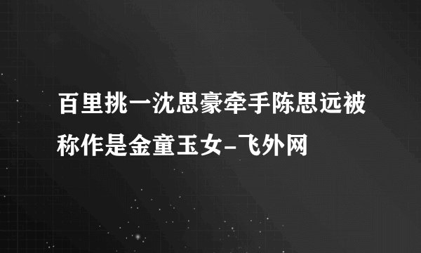 百里挑一沈思豪牵手陈思远被称作是金童玉女-飞外网