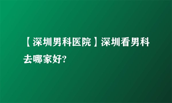 【深圳男科医院】深圳看男科去哪家好?