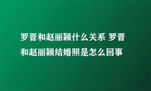 罗晋和赵丽颖什么关系 罗晋和赵丽颖结婚照是怎么回事