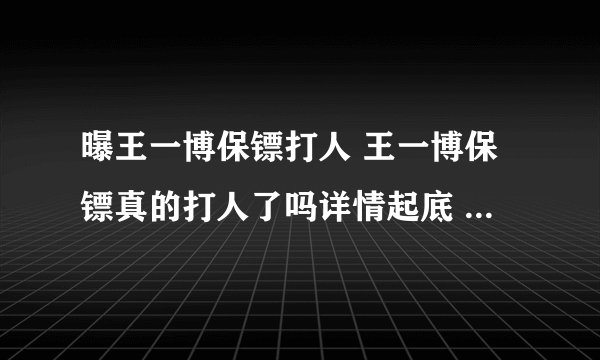 曝王一博保镖打人 王一博保镖真的打人了吗详情起底 - 娱乐八卦 - 飞外网