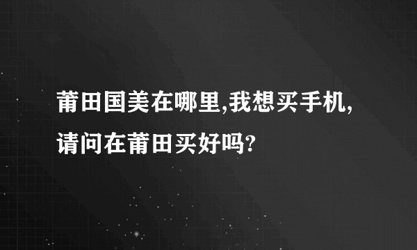 莆田国美在哪里,我想买手机,请问在莆田买好吗?