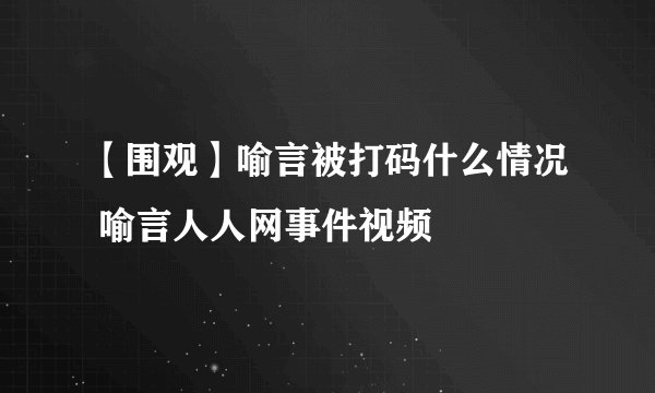 【围观】喻言被打码什么情况 喻言人人网事件视频