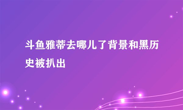斗鱼雅蒂去哪儿了背景和黑历史被扒出