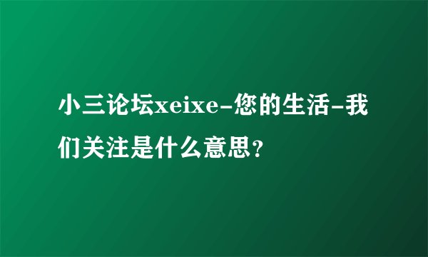 小三论坛xeixe-您的生活-我们关注是什么意思？