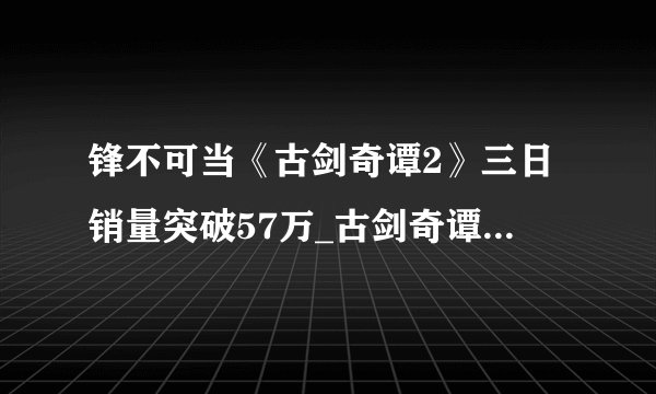锋不可当《古剑奇谭2》三日销量突破57万_古剑奇谭2::飞外