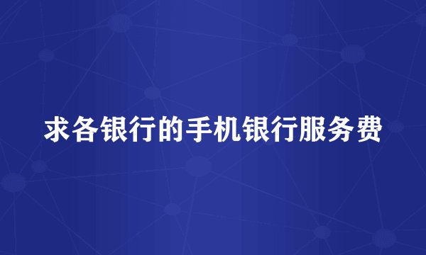 求各银行的手机银行服务费