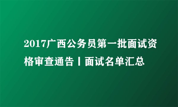 2017广西公务员第一批面试资格审查通告丨面试名单汇总