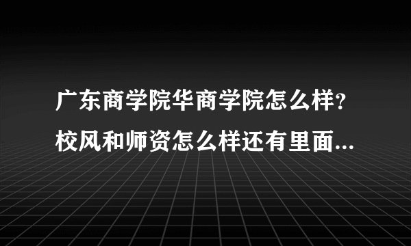广东商学院华商学院怎么样？校风和师资怎么样还有里面的学生会不会很难相处？急急急、